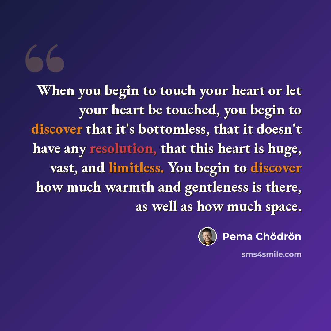 “When you begin to touch your heart or let your heart be touched, you begin to discover that it's bottomless, that it doesn't have any resolution, that this heart is huge, vast, and limitless. You begin to discover how much warmth and gentleness is there, as well as how much space.” quote by Pema Chodron