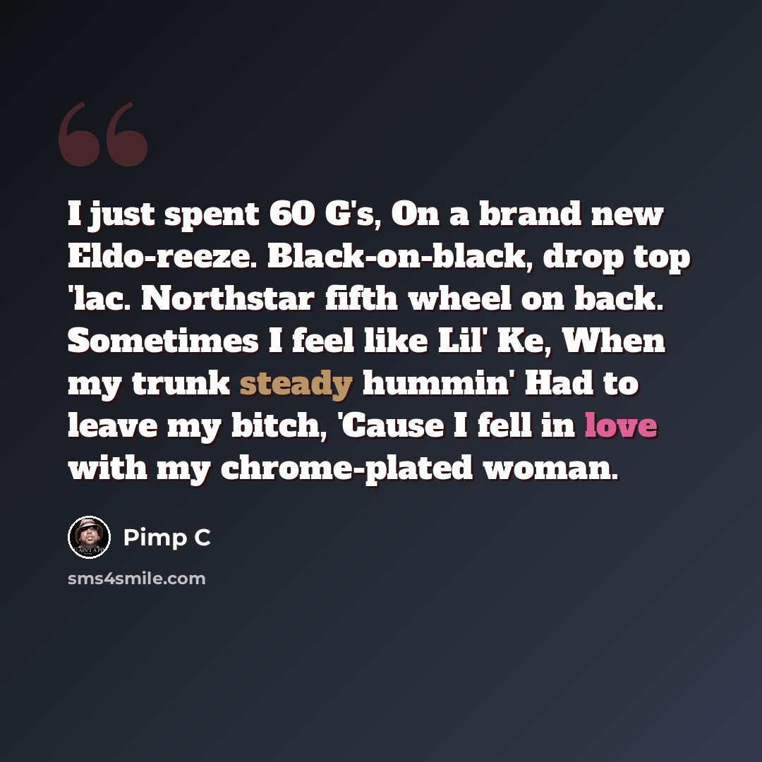 “I just spent 60 G's, On a brand new Eldo-reeze. Black-on-black, drop top 'lac. Northstar fifth wheel on back. Sometimes I feel like Lil' Ke, When my trunk steady hummin' Had to leave my bitch, 'Cause I fell in love with my chrome-plated woman.” quote by Pimp C