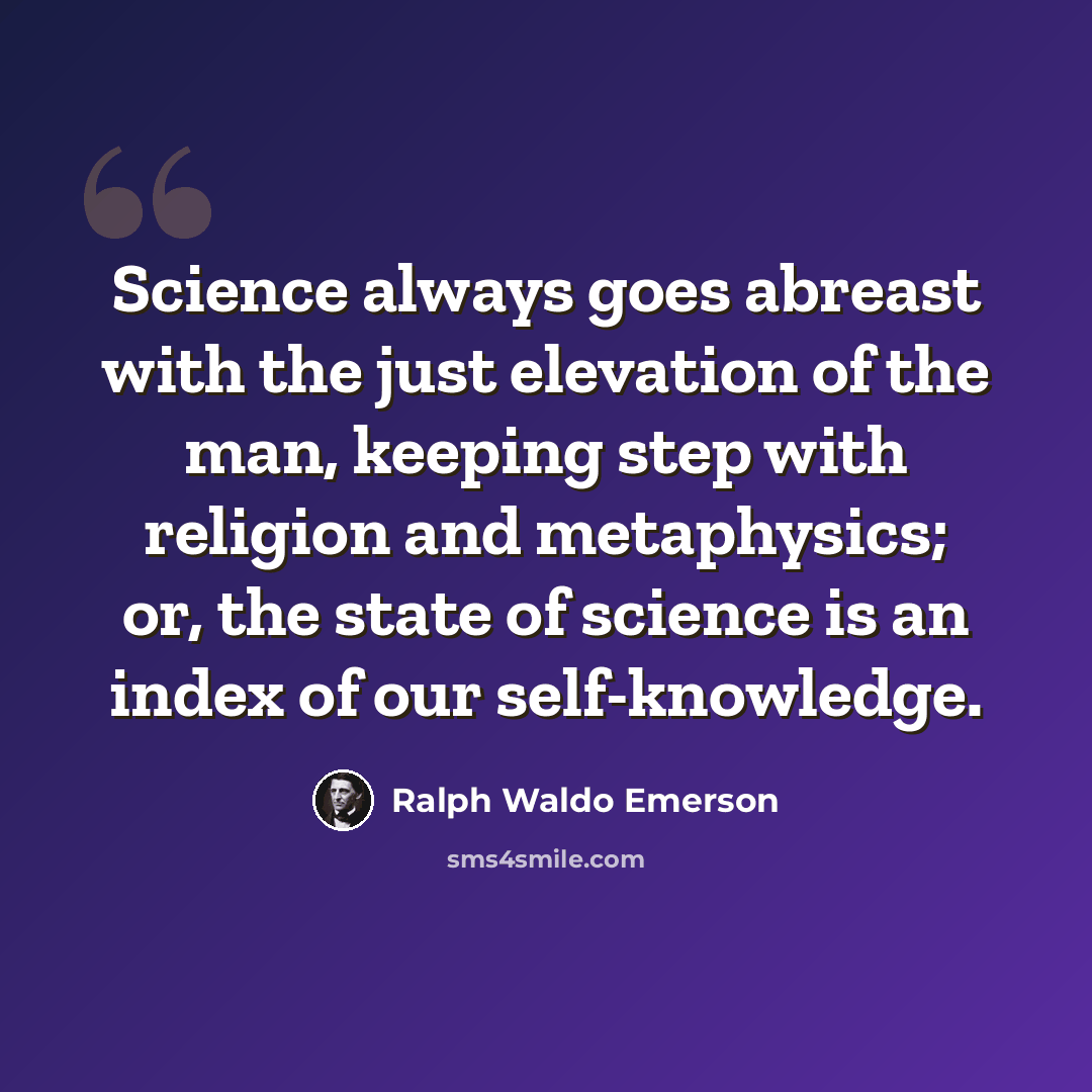 “Science always goes abreast with the just elevation of the man, keeping step with religion and metaphysics; or, the state of science is an index of our self-knowledge.” quote by Ralph Waldo Emerson