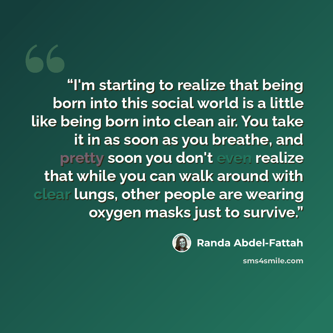 “I'm starting to realize that being born into this social world is a little like being born into clean air. You take it in as soon as you breathe, and pretty soon you don't even realize that while you can walk around with clear lungs, other people are wearing oxygen masks just to survive.” quote by Randa Abdel-Fattah