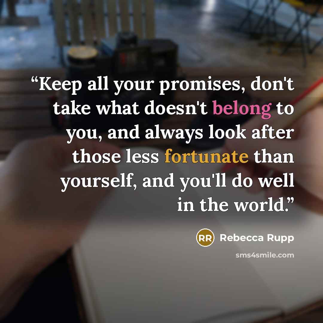 “Keep all your promises, don't take what doesn't belong to you, and always look after those less fortunate than yourself, and you'll do well in the world.” quote by Rebecca Rupp