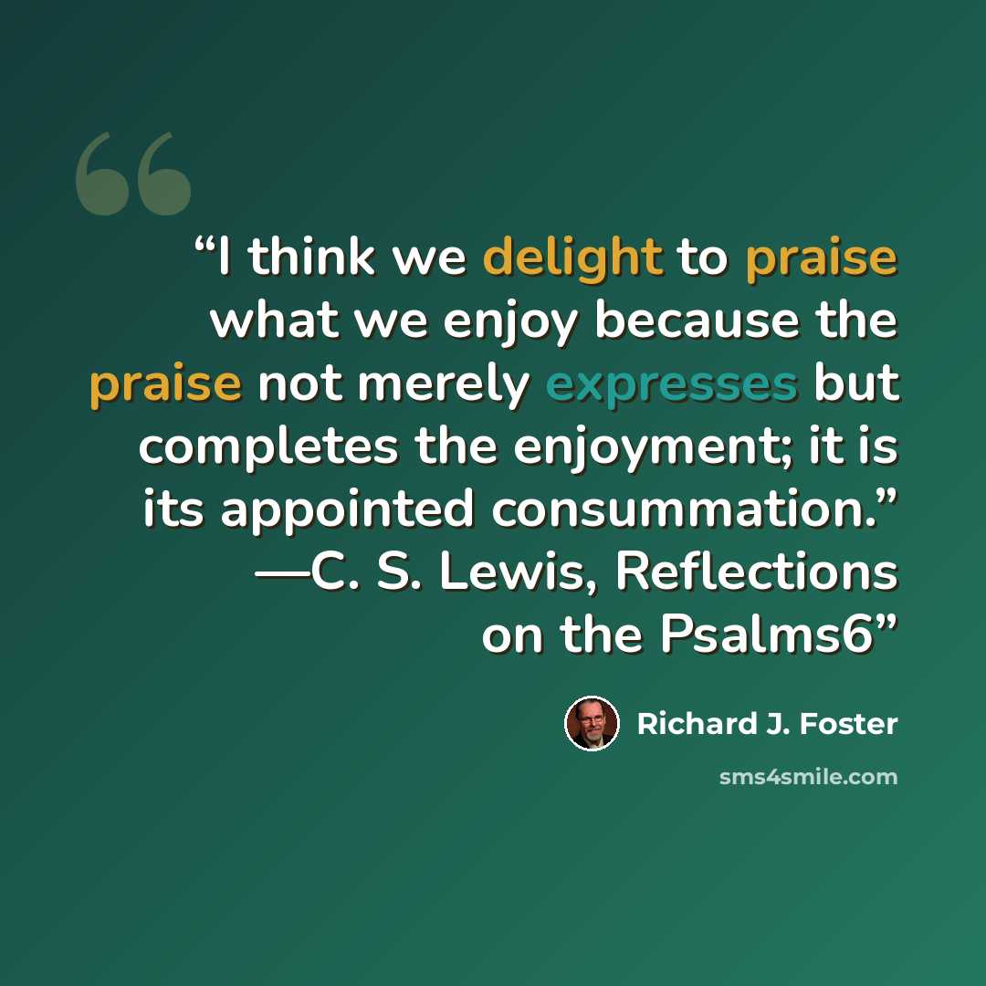 “I think we delight to praise what we enjoy because the praise not merely expresses but completes the enjoyment; it is its appointed consummation.” —C. S. Lewis, Reflections on the Psalms6” quote by Richard J. Foster