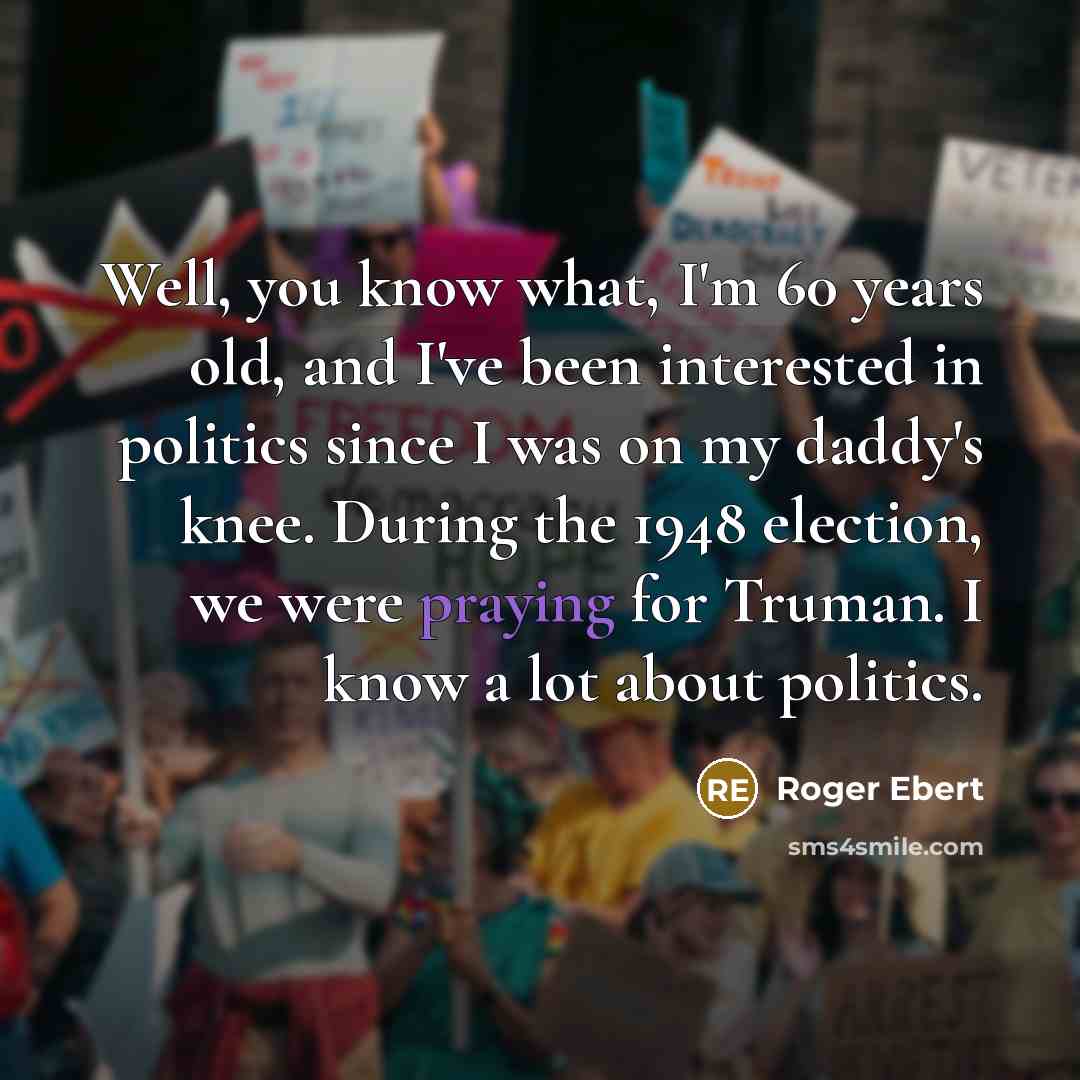 “Well, you know what, I'm 60 years old, and I've been interested in politics since I was on my daddy's knee. During the 1948 election, we were praying for Truman. I know a lot about politics.” quote by Roger Ebert
