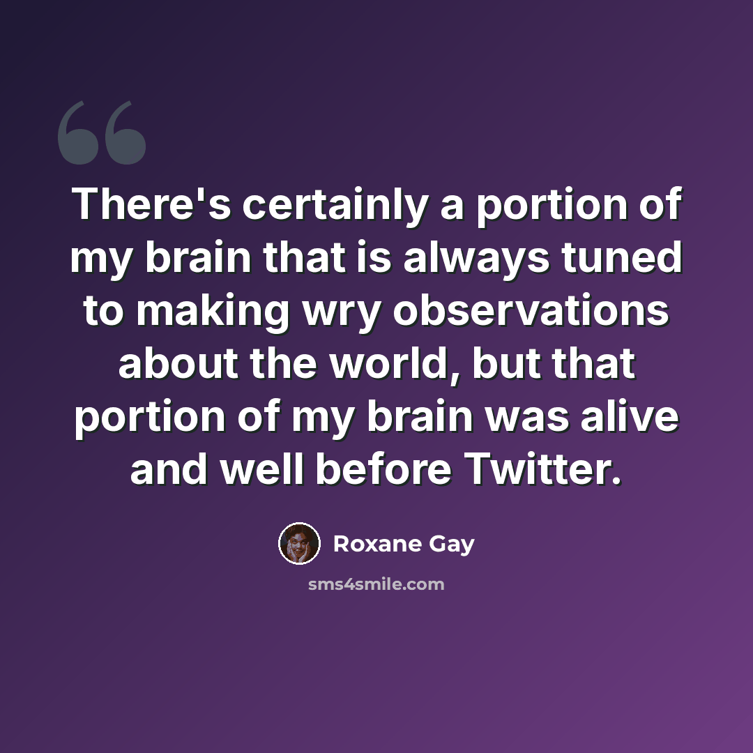 “There's certainly a portion of my brain that is always tuned to making wry observations about the world, but that portion of my brain was alive and well before Twitter.” quote by Roxane Gay