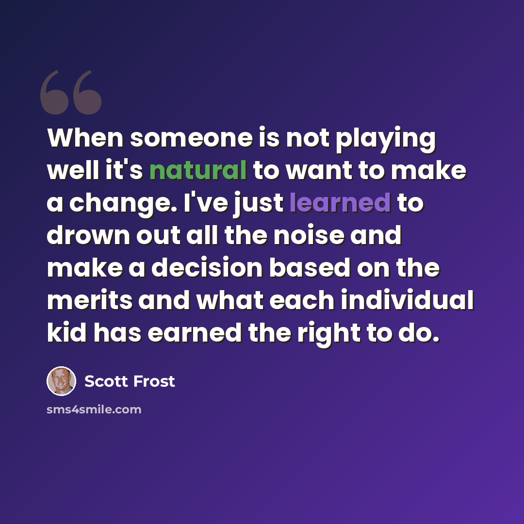 “When someone is not playing well it's natural to want to make a change. I've just learned to drown out all the noise and make a decision based on the merits and what each individual kid has earned the right to do.” quote by Scott Frost