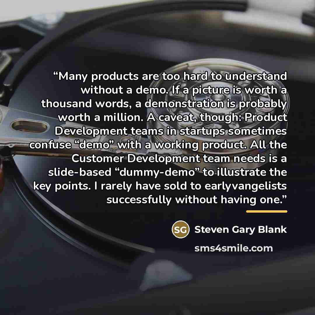 “Many products are too hard to understand without a demo. If a picture is worth a thousand words, a demonstration is probably worth a million. A caveat, though: Product Development teams in startups sometimes confuse “demo” with a working product. All the Customer Development team needs is a…” quote by Steven Gary Blank