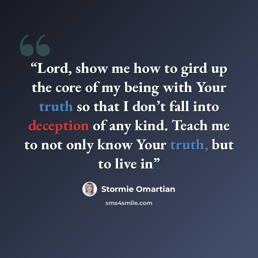 “Lord, show me how to gird up the core of my being with Your truth so that I don’t fall into deception of any kind. Teach me to not only know Your truth, but to live in” quote by Stormie Omartian