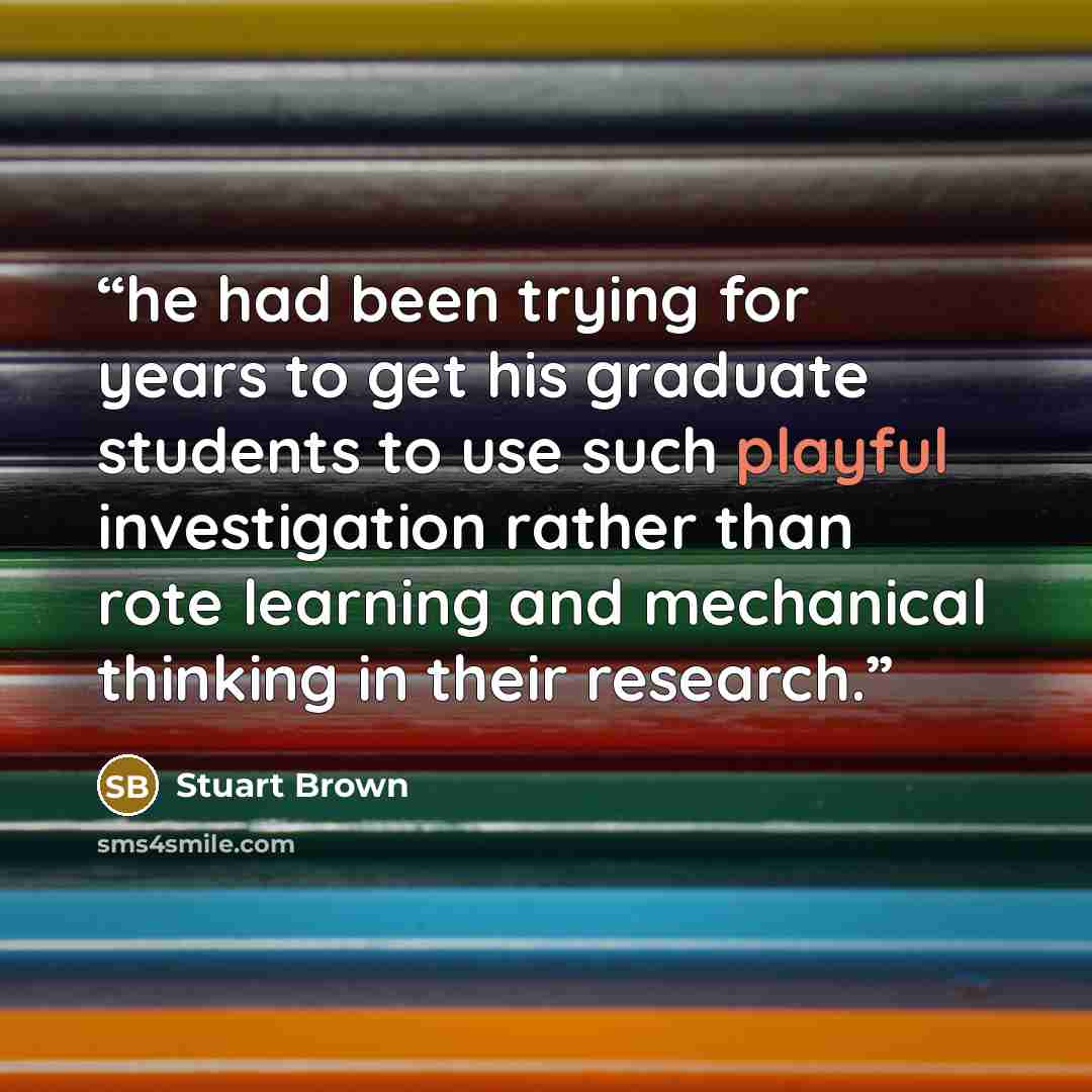 “he had been trying for years to get his graduate students to use such playful investigation rather than rote learning and mechanical thinking in their research.” quote by Stuart Brown