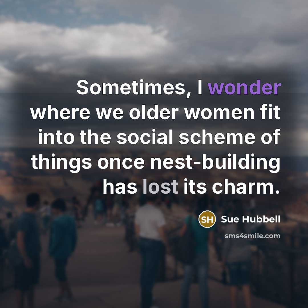 “Sometimes, I wonder where we older women fit into the social scheme of things once nest-building has lost its charm.” quote by Sue Hubbell