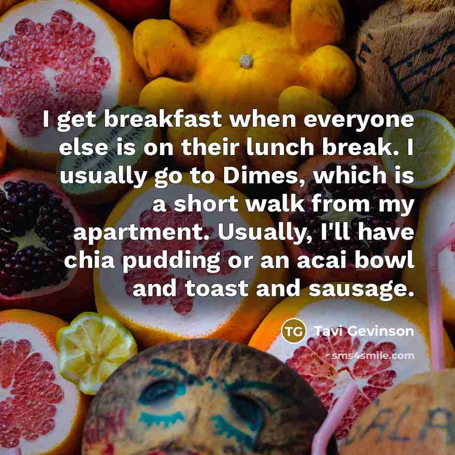 “I get breakfast when everyone else is on their lunch break. I usually go to Dimes, which is a short walk from my apartment. Usually, I'll have chia pudding or an acai bowl and toast and sausage.” quote by Tavi Gevinson