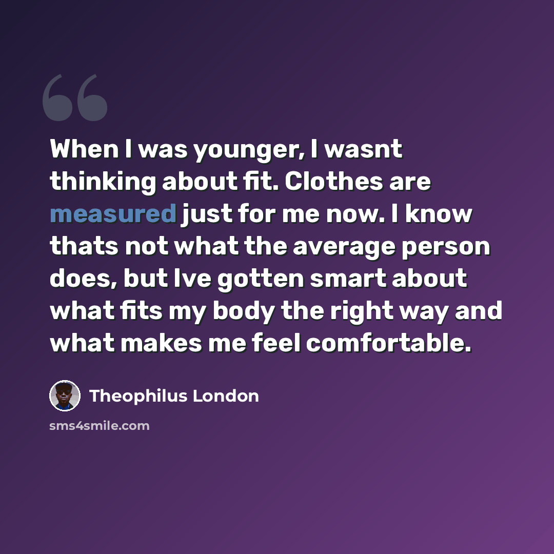 “When I was younger, I wasnt thinking about fit. Clothes are measured just for me now. I know thats not what the average person does, but Ive gotten smart about what fits my body the right way and what makes me feel comfortable.” quote by Theophilus London