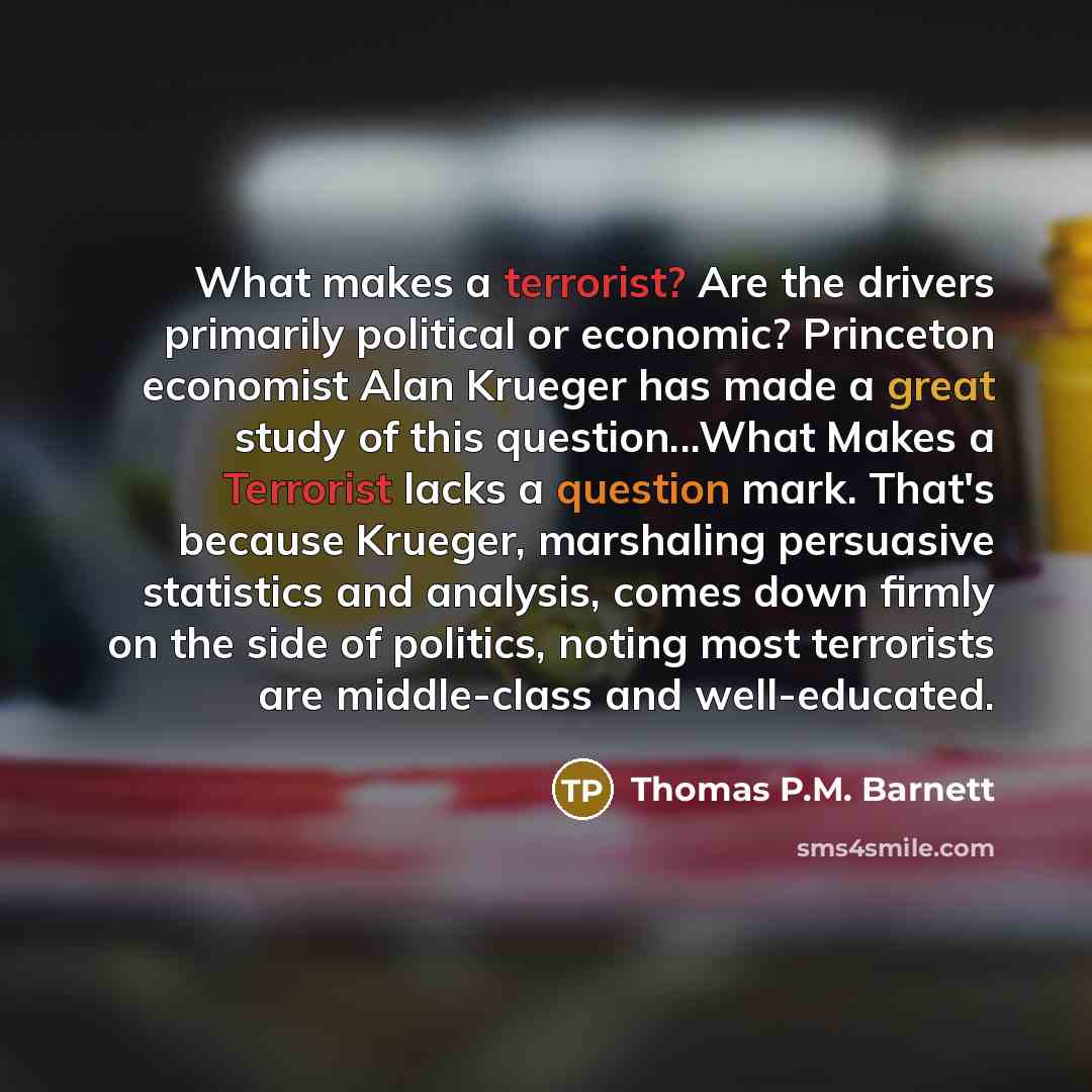 “What makes a terrorist? Are the drivers primarily political or economic? Princeton economist Alan Krueger has made a great study of this question...What Makes a Terrorist lacks a question mark. That's because Krueger, marshaling persuasive statistics and analysis, comes down firmly on the side of…” quote by Thomas P.M. Barnett