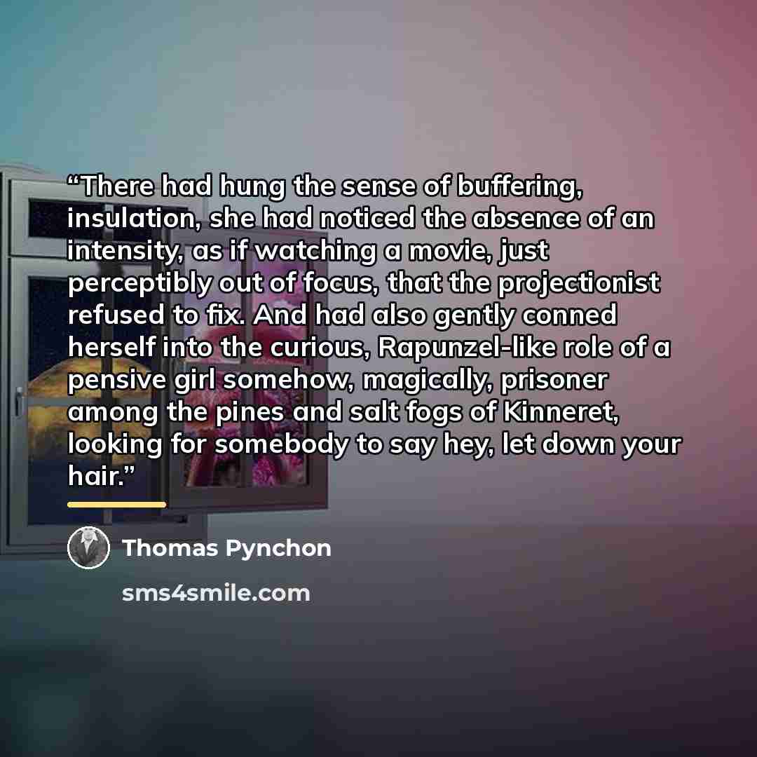“There had hung the sense of buffering, insulation, she had noticed the absence of an intensity, as if watching a movie, just perceptibly out of focus, that the projectionist refused to fix. And had also gently conned herself into the curious, Rapunzel-like role of a pensive girl somehow…” quote by Thomas Pynchon