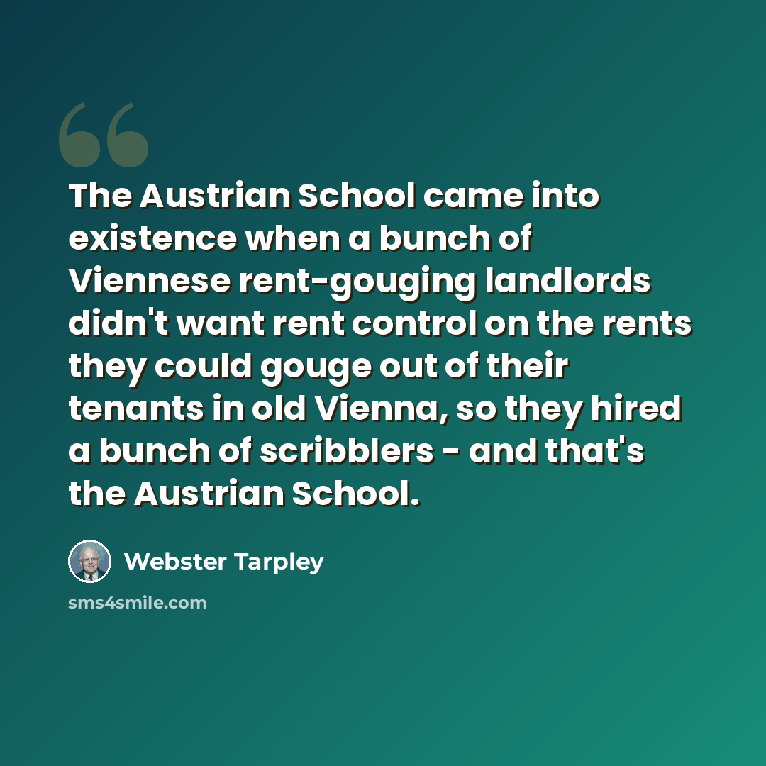 “The Austrian School came into existence when a bunch of Viennese rent-gouging landlords didn't want rent control on the rents they could gouge out of their tenants in old Vienna, so they hired a bunch of scribblers - and that's the Austrian School.” quote by Webster Tarpley
