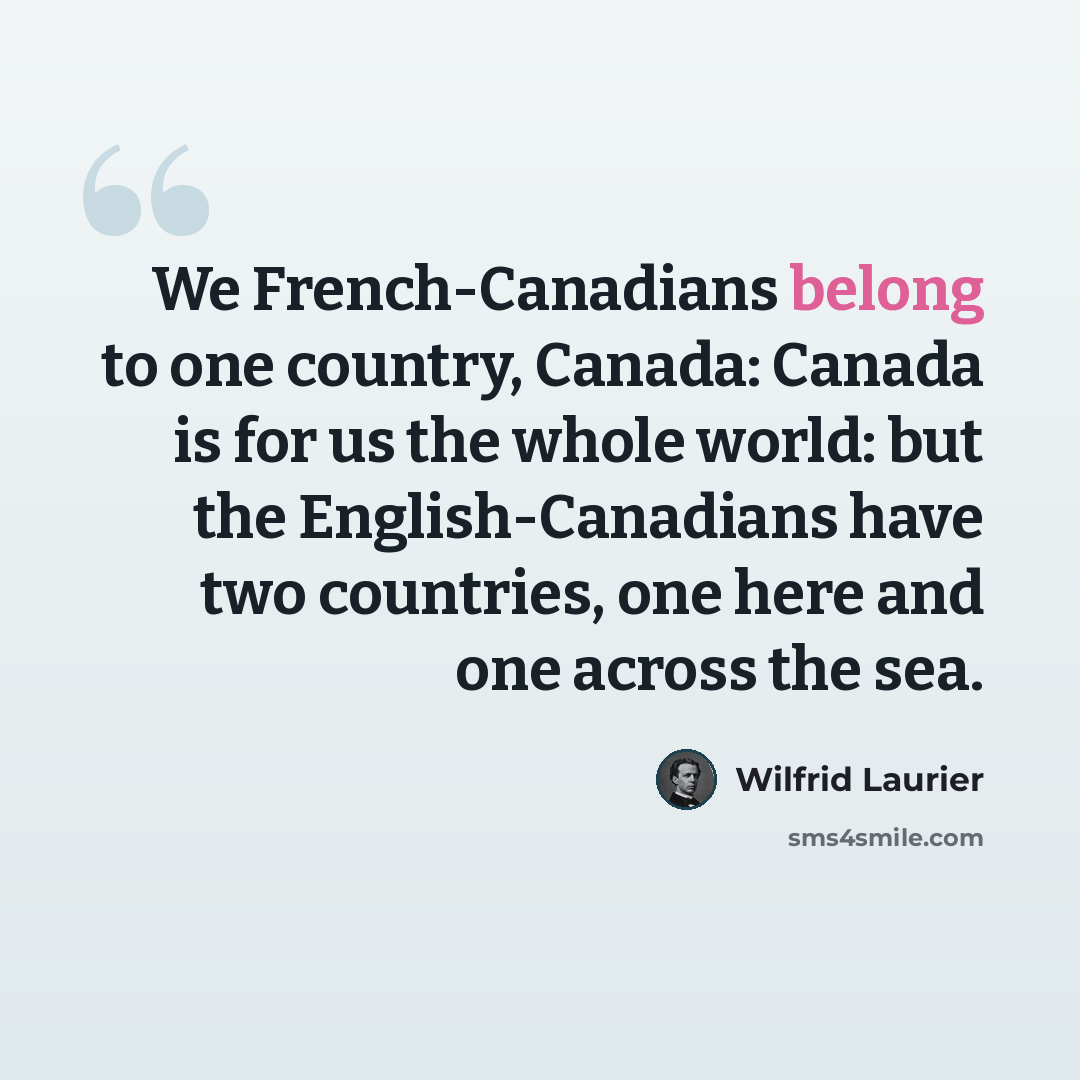 “We French-Canadians belong to one country, Canada: Canada is for us the whole world: but the English-Canadians have two countries, one here and one across the sea.” quote by Wilfrid Laurier