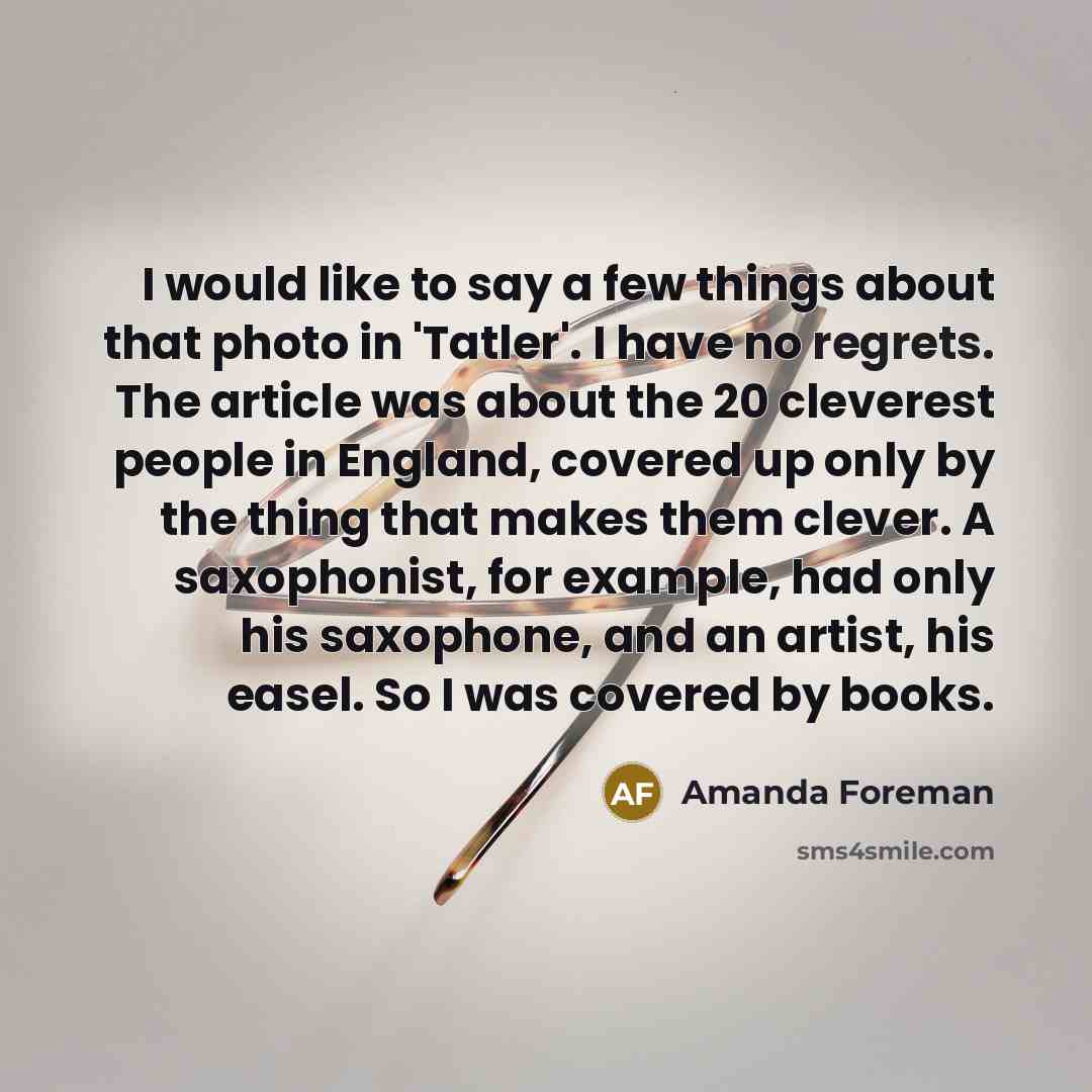“I would like to say a few things about that photo in 'Tatler'. I have no regrets. The article was about the 20 cleverest people in England, covered up only by the thing that makes them clever. A saxophonist, for example, had only his saxophone, and an artist, his easel. So I was covered by books.” quote by Amanda Foreman