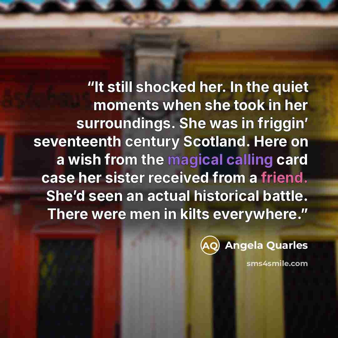 “It still shocked her. In the quiet moments when she took in her surroundings. She was in friggin’ seventeenth century Scotland. Here on a wish from the magical calling card case her sister received from a friend. She’d seen an actual historical battle. There were men in kilts everywhere.” quote by Angela Quarles