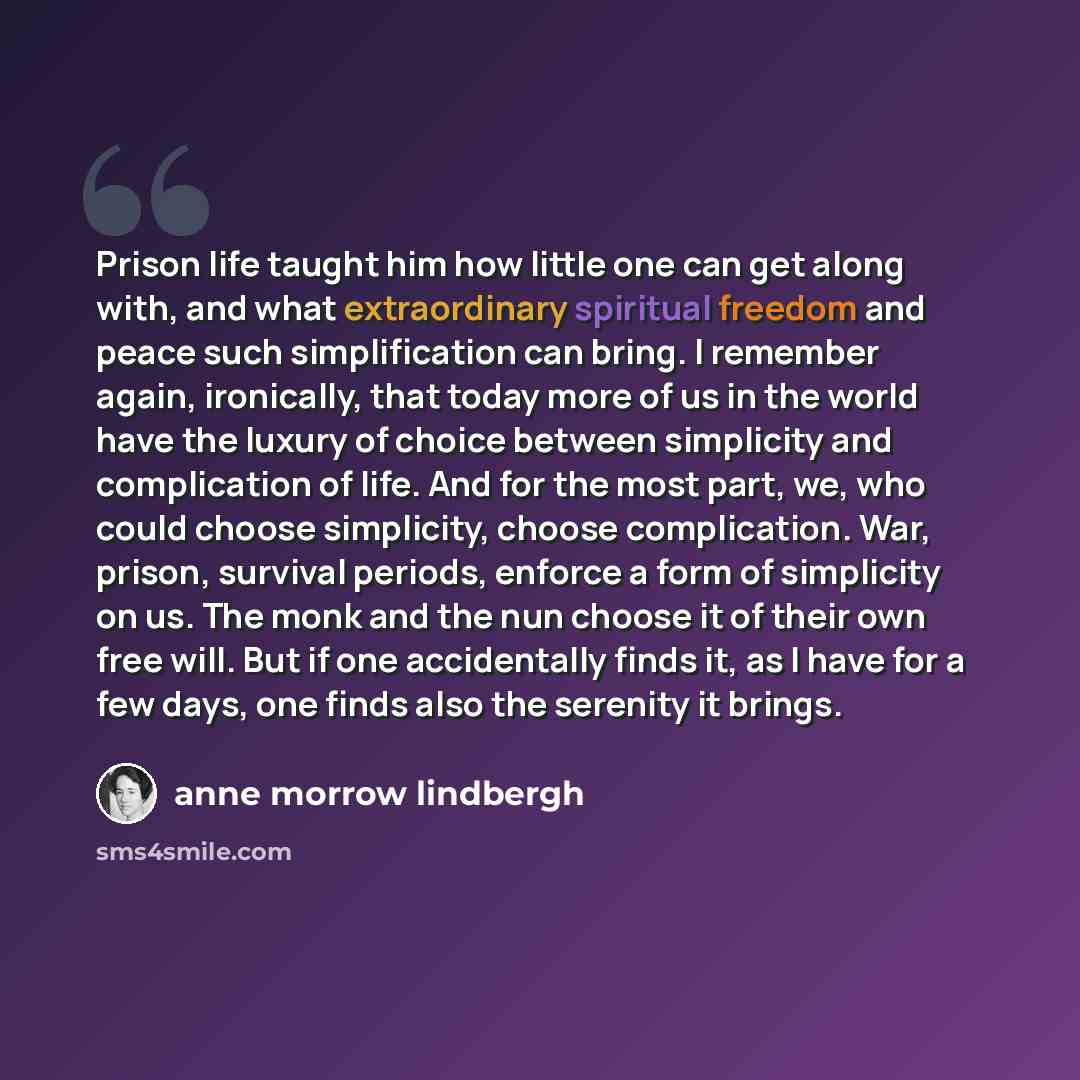“Prison life taught him how little one can get along with, and what extraordinary spiritual freedom and peace such simplification can bring. I remember again, ironically, that today more of us in the world have the luxury of choice between simplicity and complication of life. And for the most part…” quote by Anne Morrow Lindbergh