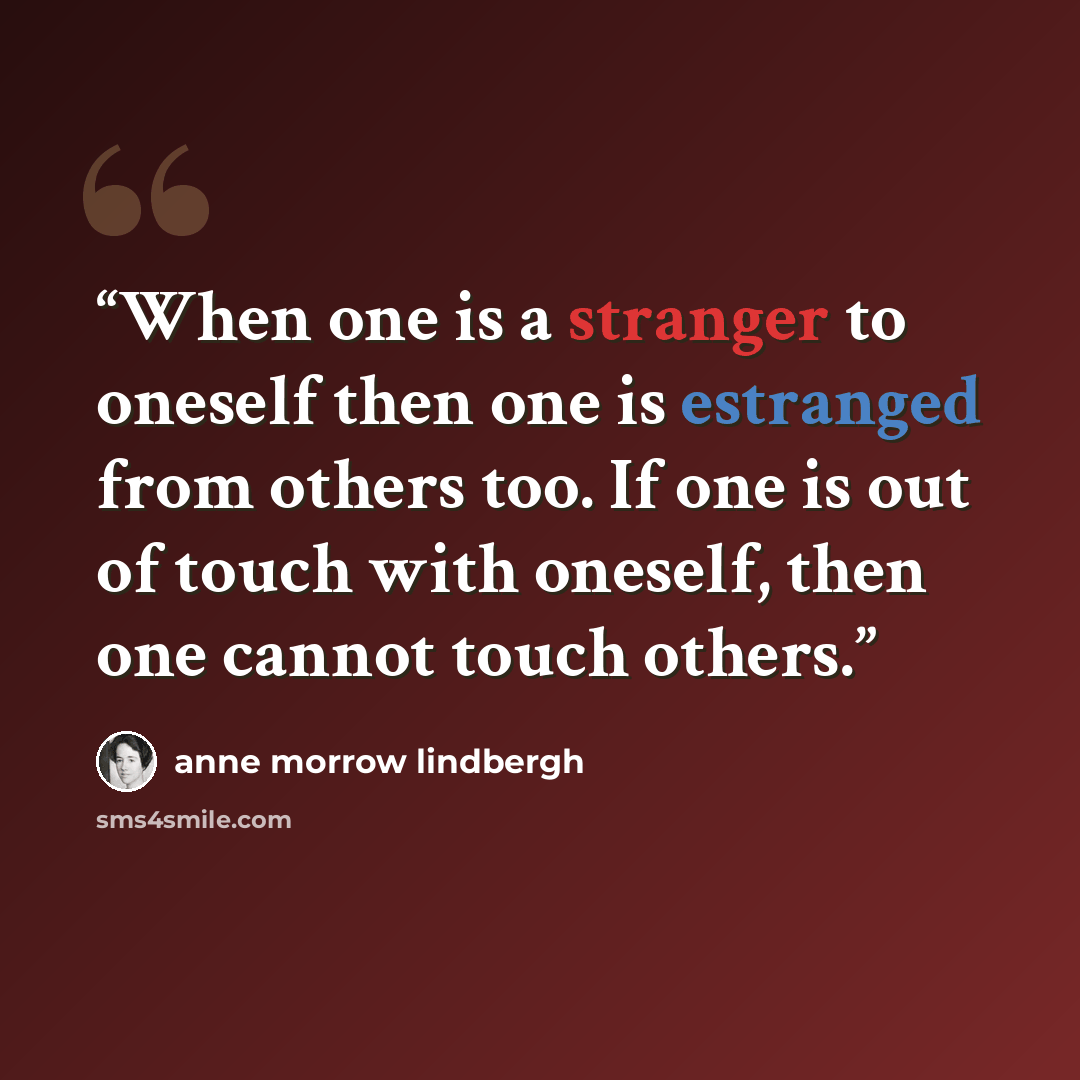 “When one is a stranger to oneself then one is estranged from others too. If one is out of touch with oneself, then one cannot touch others.” quote by Anne Morrow Lindbergh