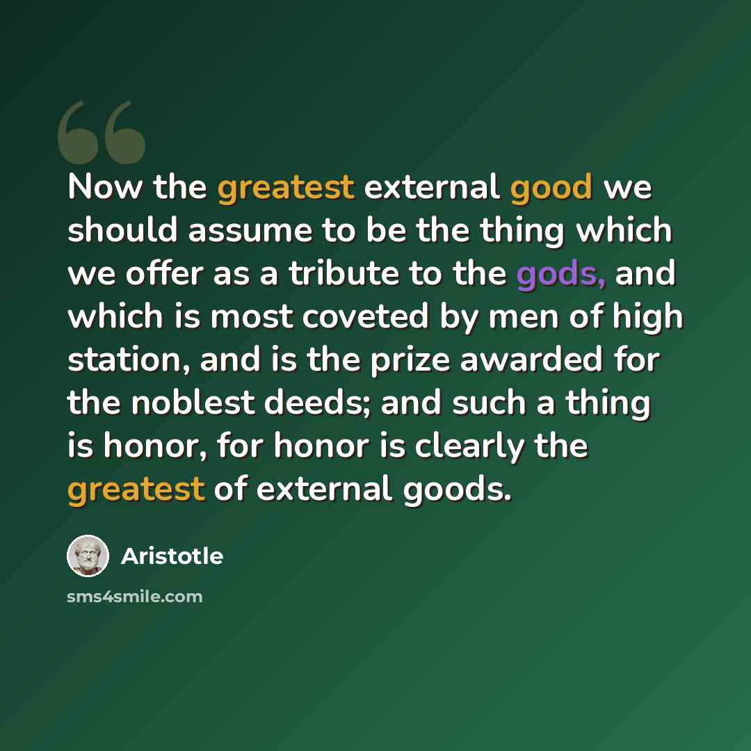 “Now the greatest external good we should assume to be the thing which we offer as a tribute to the gods, and which is most coveted by men of high station, and is the prize awarded for the noblest deeds; and such a thing is honor, for honor is clearly the greatest of external goods.” quote by Aristotle