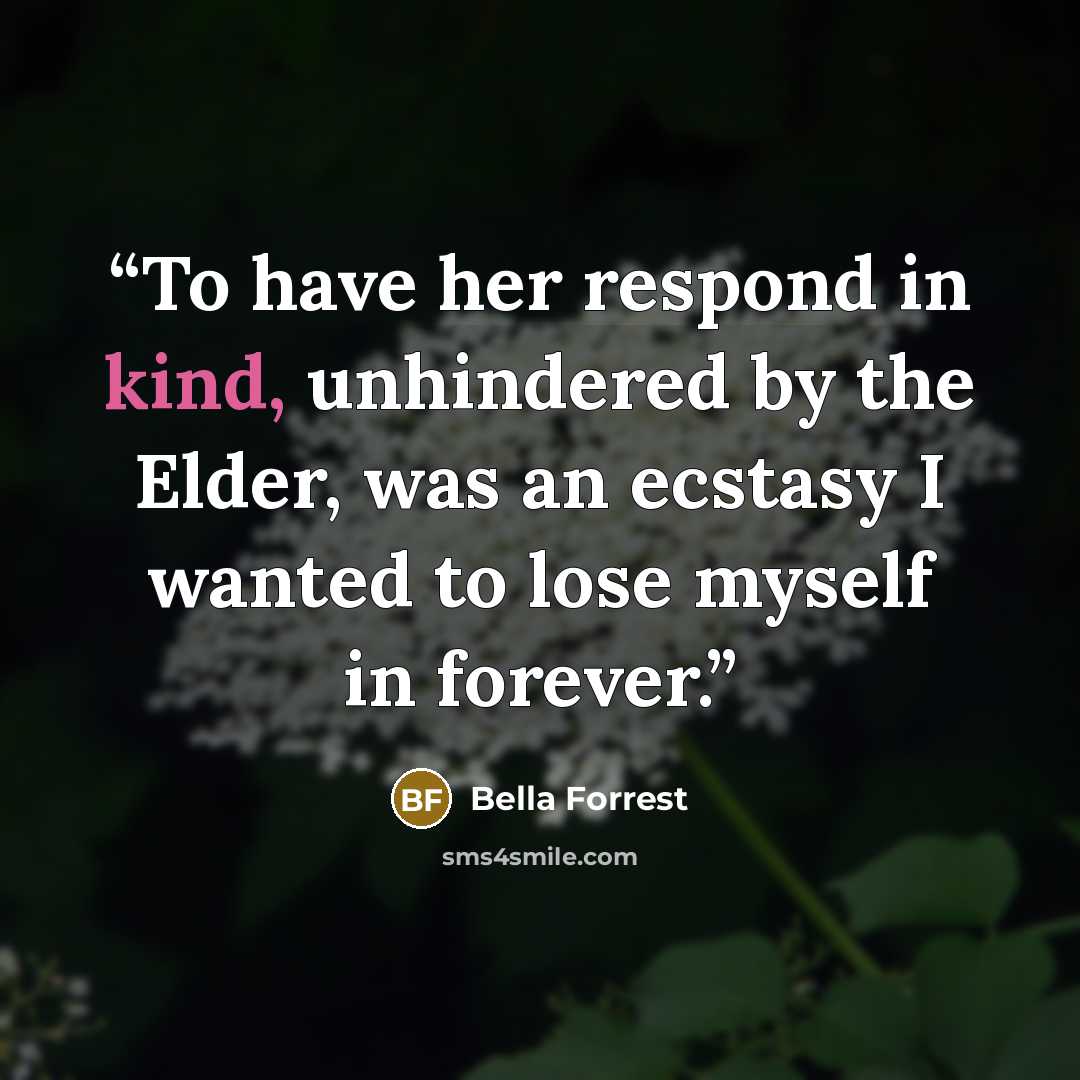 “To have her respond in kind, unhindered by the Elder, was an ecstasy I wanted to lose myself in forever.” quote by Bella Forrest