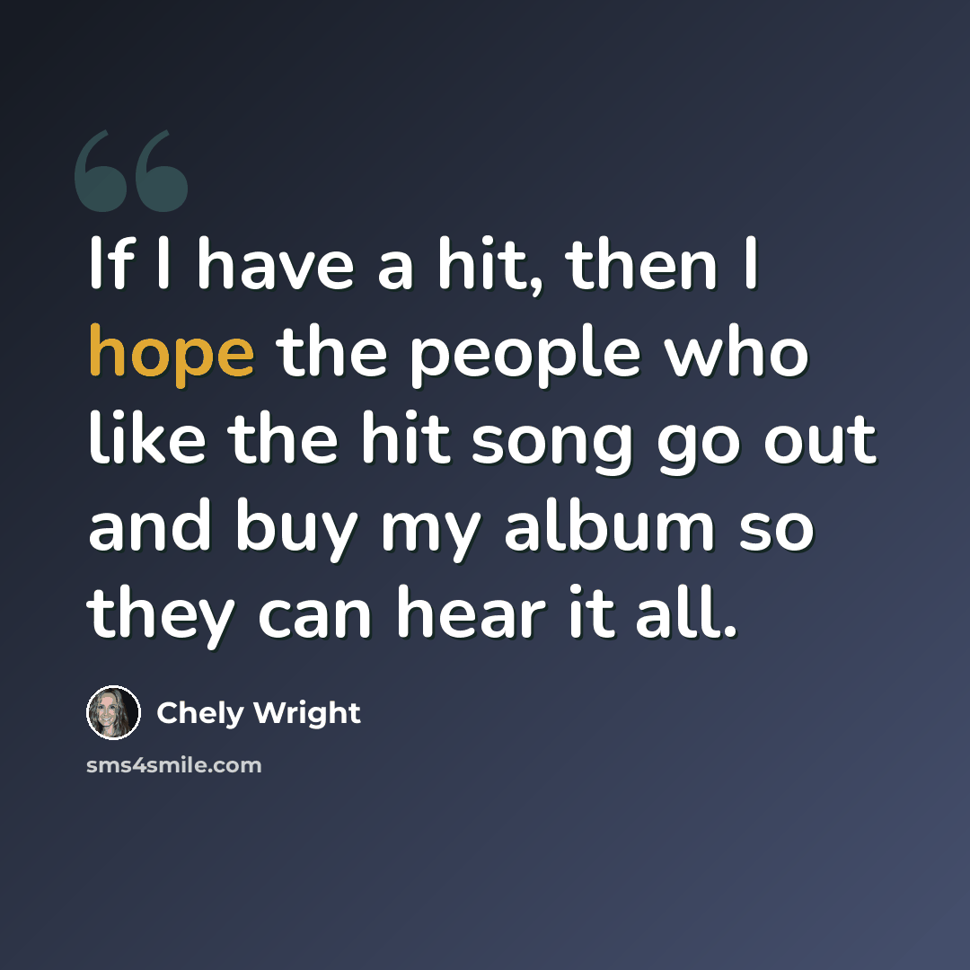 “If I have a hit, then I hope the people who like the hit song go out and buy my album so they can hear it all.” quote by Chely Wright