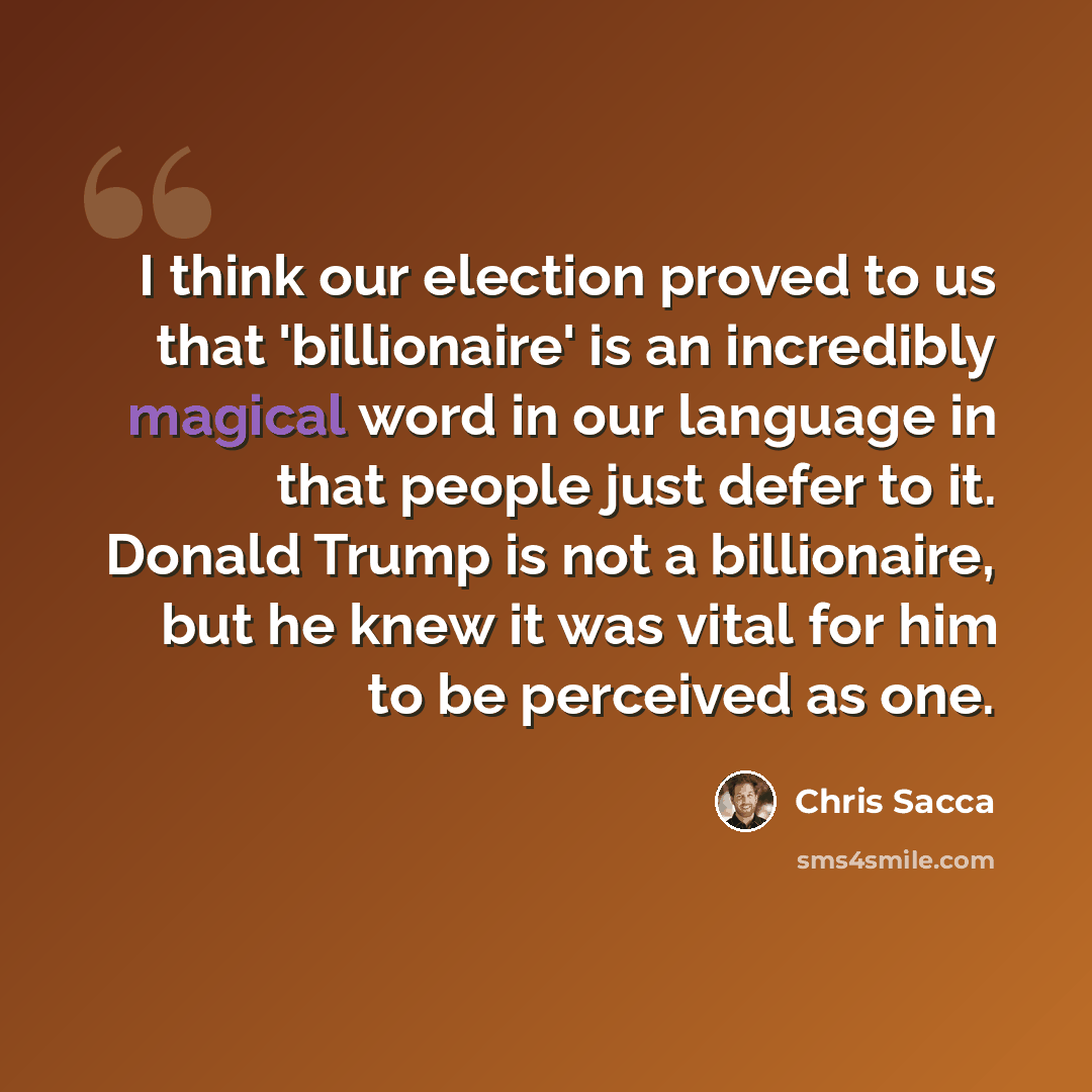 “I think our election proved to us that 'billionaire' is an incredibly magical word in our language in that people just defer to it. Donald Trump is not a billionaire, but he knew it was vital for him to be perceived as one.” quote by Chris Sacca