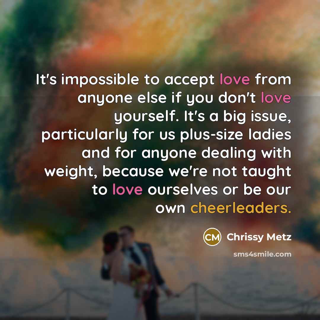 “It's impossible to accept love from anyone else if you don't love yourself. It's a big issue, particularly for us plus-size ladies and for anyone dealing with weight, because we're not taught to love ourselves or be our own cheerleaders.” quote by Chrissy Metz