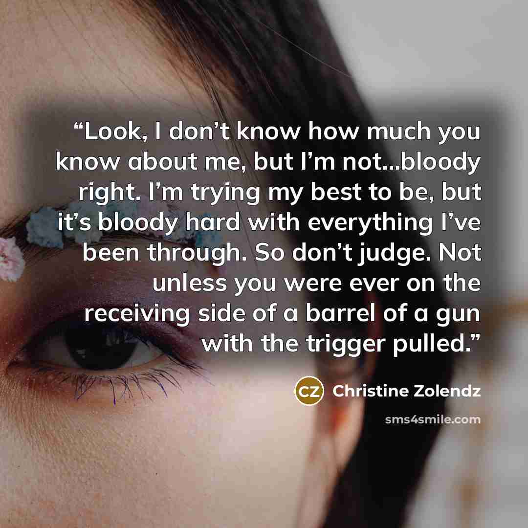 “Look, I don’t know how much you know about me, but I’m not…bloody right. I’m trying my best to be, but it’s bloody hard with everything I’ve been through. So don’t judge. Not unless you were ever on the receiving side of a barrel of a gun with the trigger pulled.” quote by Christine Zolendz