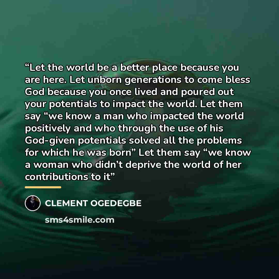 “Let the world be a better place because you are here. Let unborn generations to come bless God because you once lived and poured out your potentials to impact the world. Let them say “we know a man who impacted the world positively and who through the use of his God-given potentials solved all the…” quote by CLEMENT OGEDEGBE