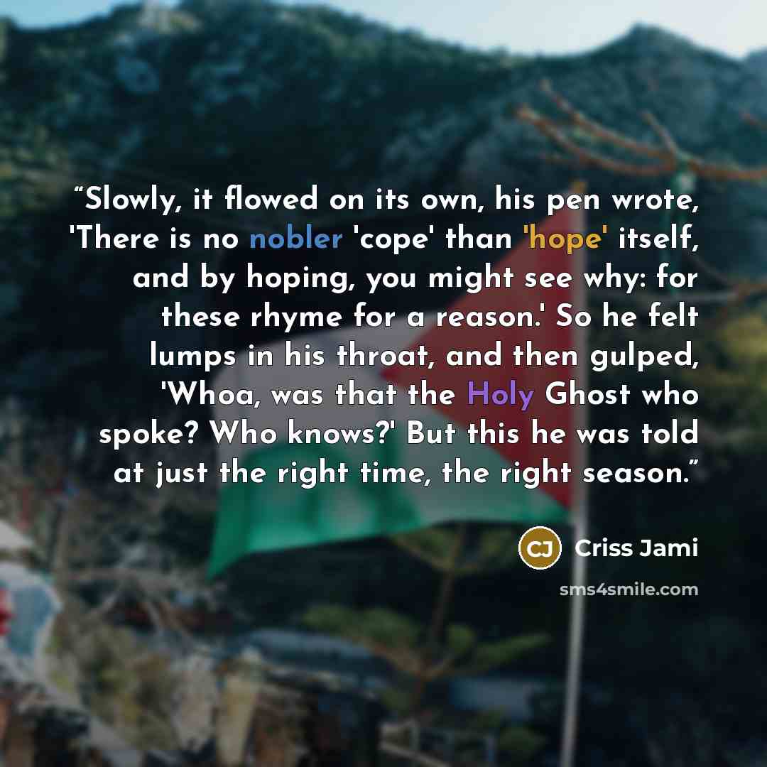 “Slowly, it flowed on its own, his pen wrote, 'There is no nobler 'cope' than 'hope' itself, and by hoping, you might see why: for these rhyme for a reason.' So he felt lumps in his throat, and then gulped, 'Whoa, was that the Holy Ghost who spoke? Who knows?' But this he was told at just the right…” quote by Criss Jami