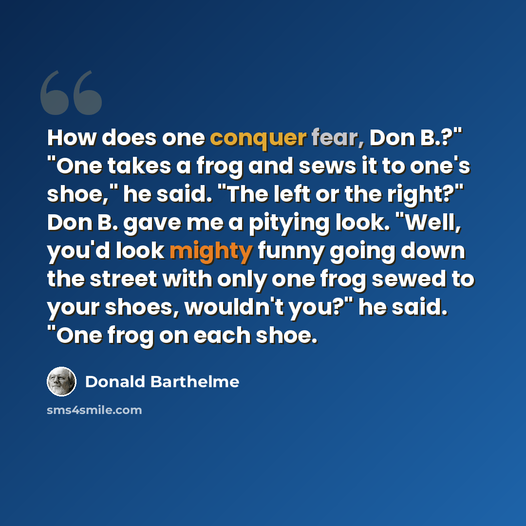 “How does one conquer fear, Don B.?" "One takes a frog and sews it to one's shoe," he said. "The left or the right?" Don B. gave me a pitying look. "Well, you'd look mighty funny going down the street with only one frog sewed to your shoes, wouldn't you?" he said. "One frog on each shoe.” quote by Donald Barthelme
