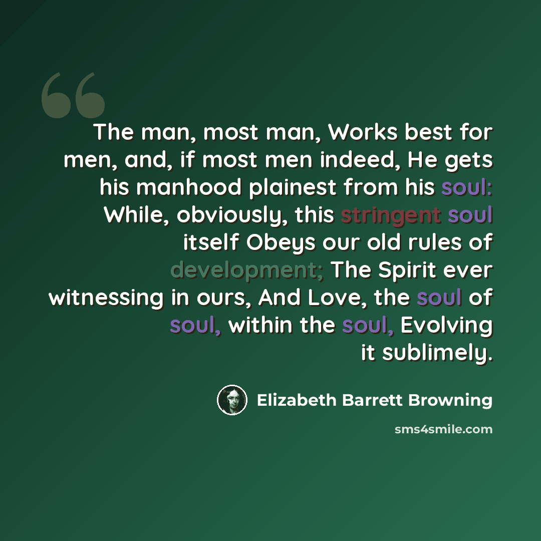 “The man, most man, Works best for men, and, if most men indeed, He gets his manhood plainest from his soul: While, obviously, this stringent soul itself Obeys our old rules of development; The Spirit ever witnessing in ours, And Love, the soul of soul, within the soul, Evolving it sublimely.” quote by Elizabeth Barrett Browning