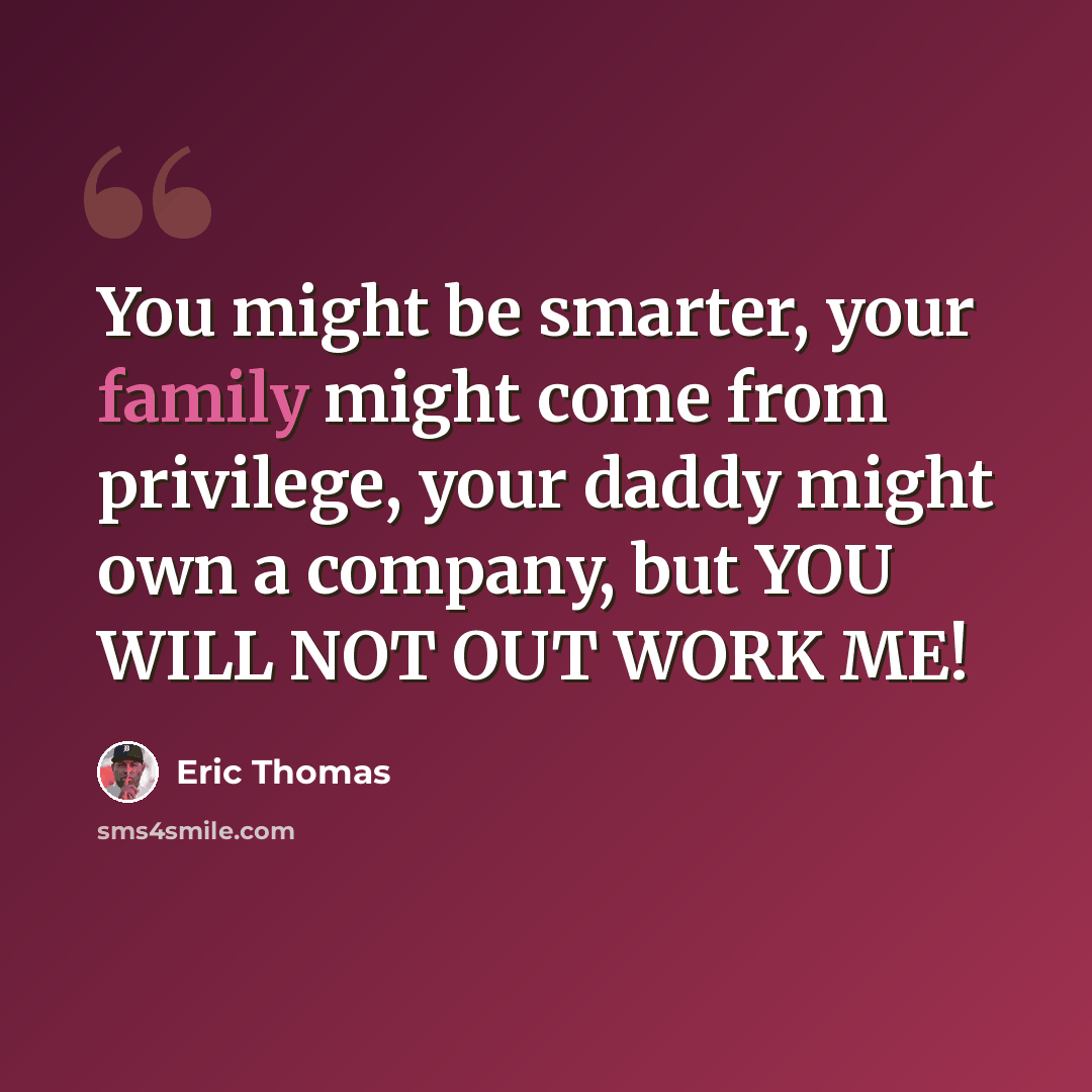 “You might be smarter, your family might come from privilege, your daddy might own a company, but YOU WILL NOT OUT WORK ME!” quote by Eric Thomas