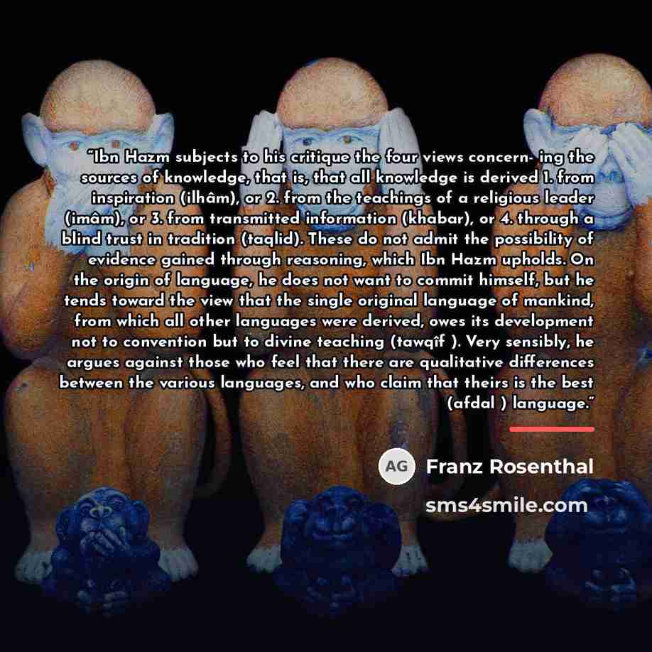 “Ibn Hazm subjects to his critique the four views concern- ing the sources of knowledge, that is, that all knowledge is derived 1. from inspiration (ilhâm), or 2. from the teachings of a religious leader (imâm), or 3. from transmitted information (khabar), or 4. through a blind trust in tradition…” quote by Franz Rosenthal