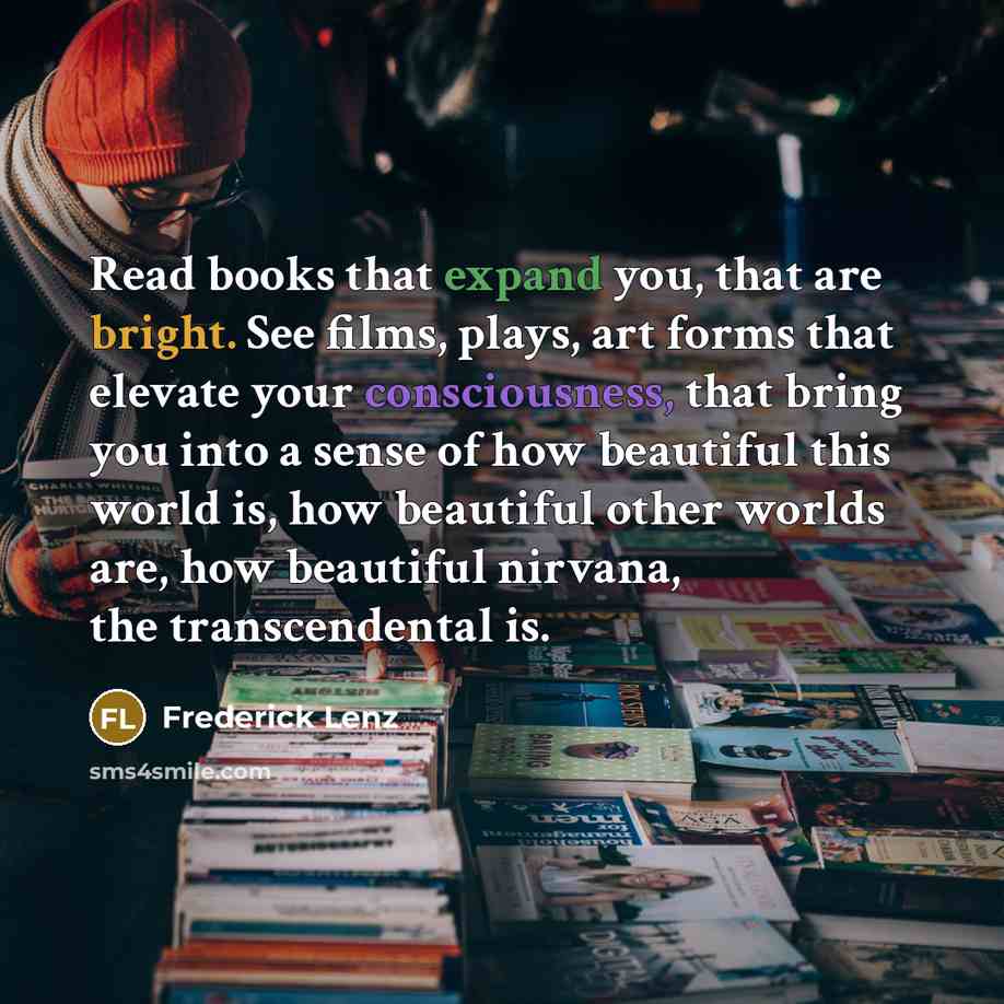 “Read books that expand you, that are bright. See films, plays, art forms that elevate your consciousness, that bring you into a sense of how beautiful this world is, how beautiful other worlds are, how beautiful nirvana, the transcendental is.” quote by Frederick Lenz
