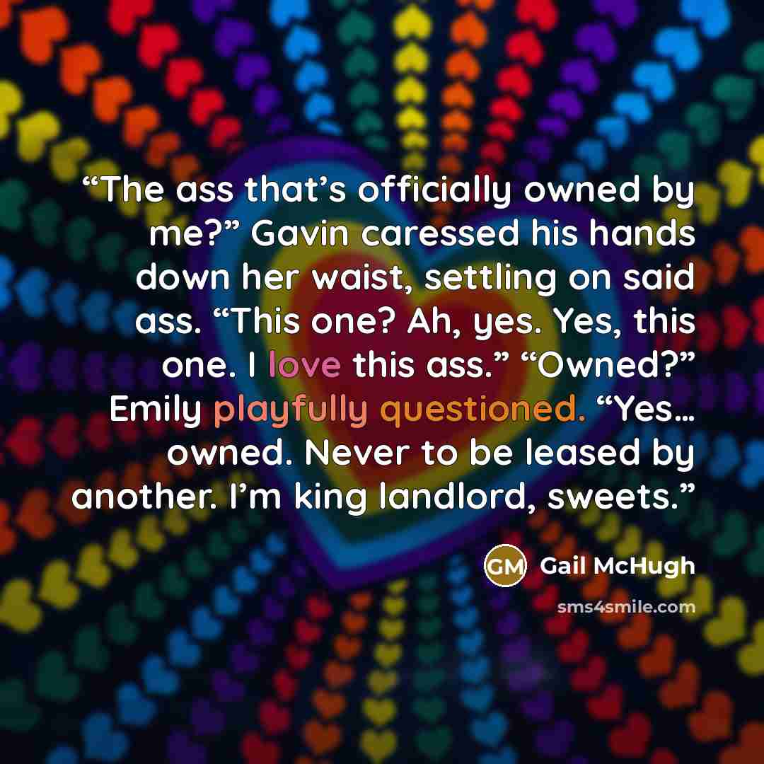 “The ass that’s officially owned by me?” Gavin caressed his hands down her waist, settling on said ass. “This one? Ah, yes. Yes, this one. I love this ass.” “Owned?” Emily playfully questioned. “Yes… owned. Never to be leased by another. I’m king landlord, sweets.” quote by Gail McHugh