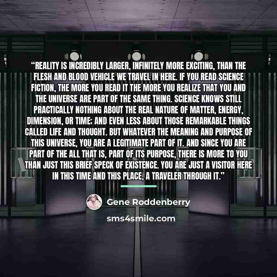 “Reality is incredibly larger, infinitely more exciting, than the flesh and blood vehicle we travel in here. If you read science fiction, the more you read it the more you realize that you and the universe are part of the same thing. Science knows still practically nothing about the real nature of…” quote by Gene Roddenberry