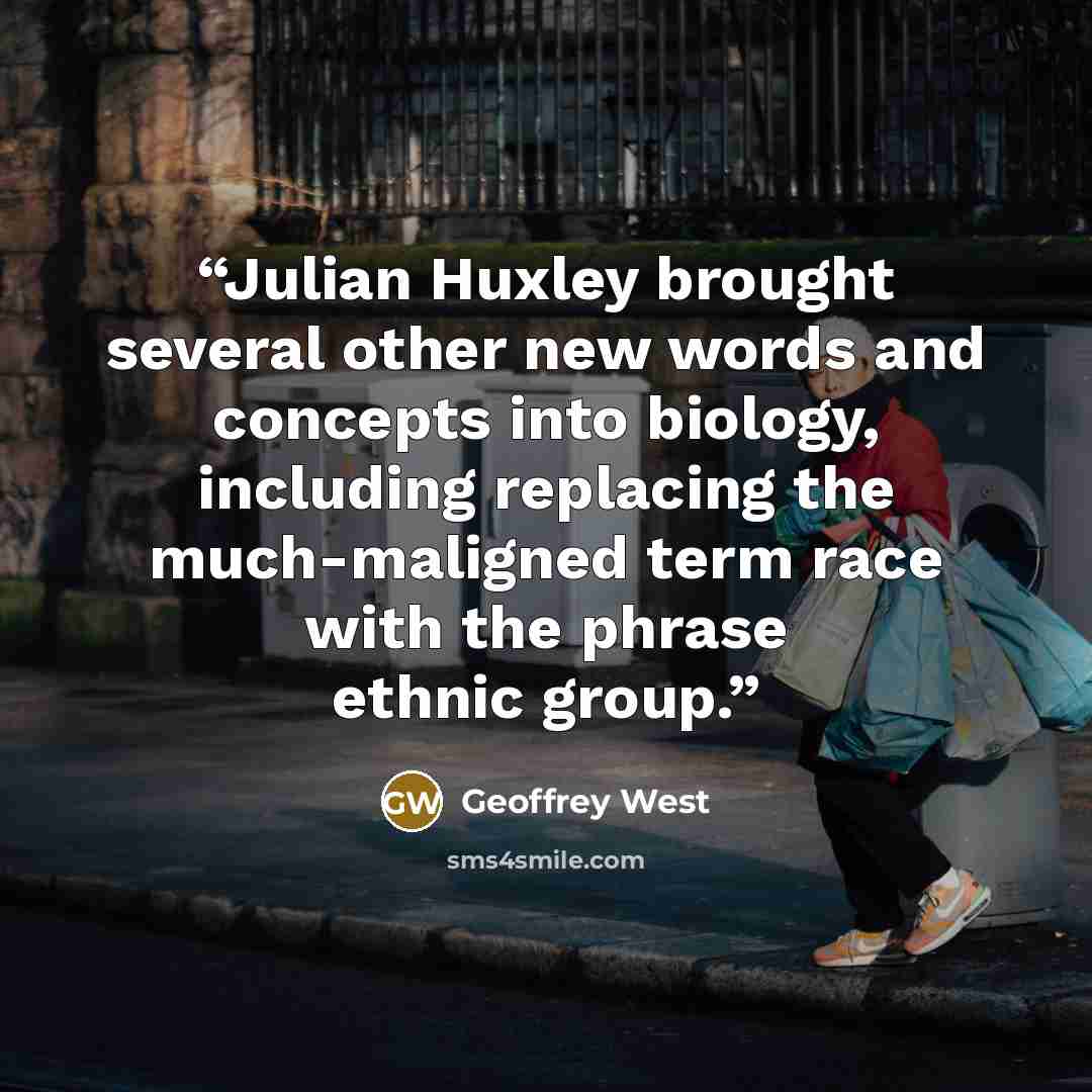 “Julian Huxley brought several other new words and concepts into biology, including replacing the much-maligned term race with the phrase ethnic group.” quote by Geoffrey West