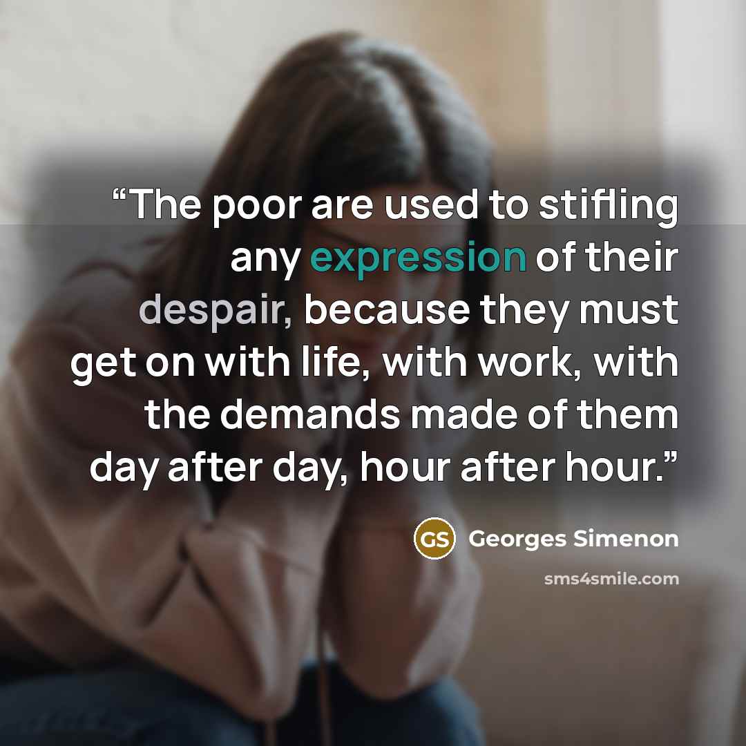 “The poor are used to stifling any expression of their despair, because they must get on with life, with work, with the demands made of them day after day, hour after hour.” quote by Georges Simenon