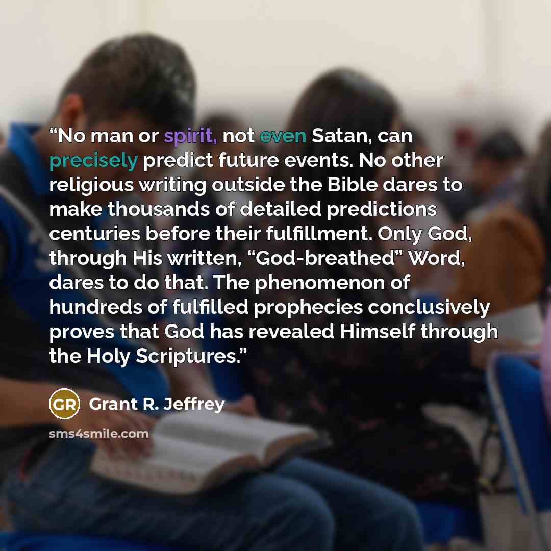 “No man or spirit, not even Satan, can precisely predict future events. No other religious writing outside the Bible dares to make thousands of detailed predictions centuries before their fulfillment. Only God, through His written, “God-breathed” Word, dares to do that. The phenomenon of hundreds…” quote by Grant R. Jeffrey