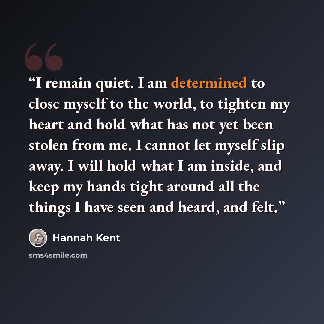 “I remain quiet. I am determined to close myself to the world, to tighten my heart and hold what has not yet been stolen from me. I cannot let myself slip away. I will hold what I am inside, and keep my hands tight around all the things I have seen and heard, and felt.” quote by Hannah Kent