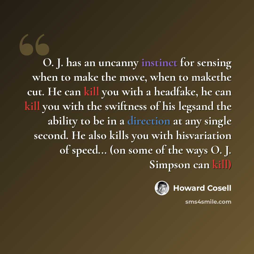 “O. J. has an uncanny instinct for sensing when to make the move, when to makethe cut. He can kill you with a headfake, he can kill you with the swiftness of his legsand the ability to be in a direction at any single second. He also kills you with hisvariation of speed... (on some of the ways O. J…” quote by Howard Cosell