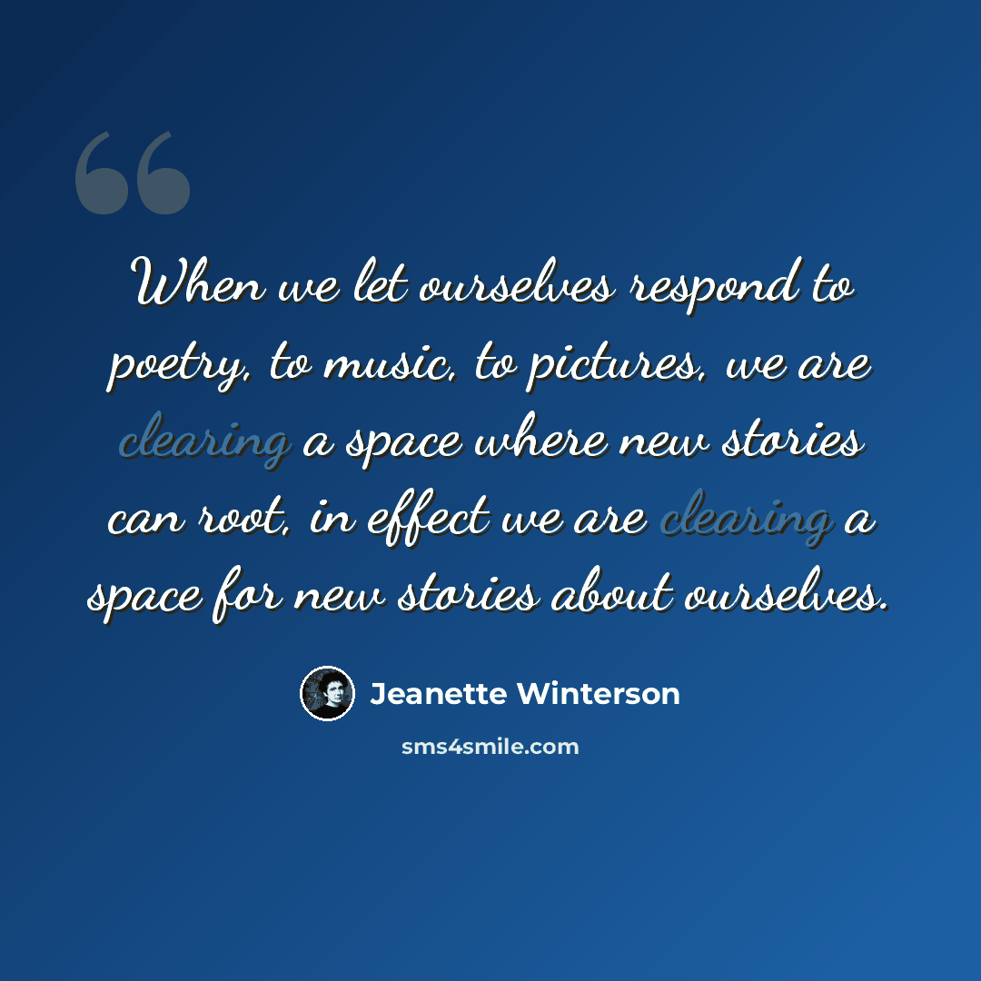 “When we let ourselves respond to poetry, to music, to pictures, we are clearing a space where new stories can root, in effect we are clearing a space for new stories about ourselves.” quote by Jeanette Winterson