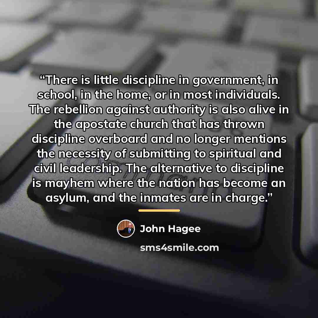 “There is little discipline in government, in school, in the home, or in most individuals. The rebellion against authority is also alive in the apostate church that has thrown discipline overboard and no longer mentions the necessity of submitting to spiritual and civil leadership. The alternative…” quote by John Hagee