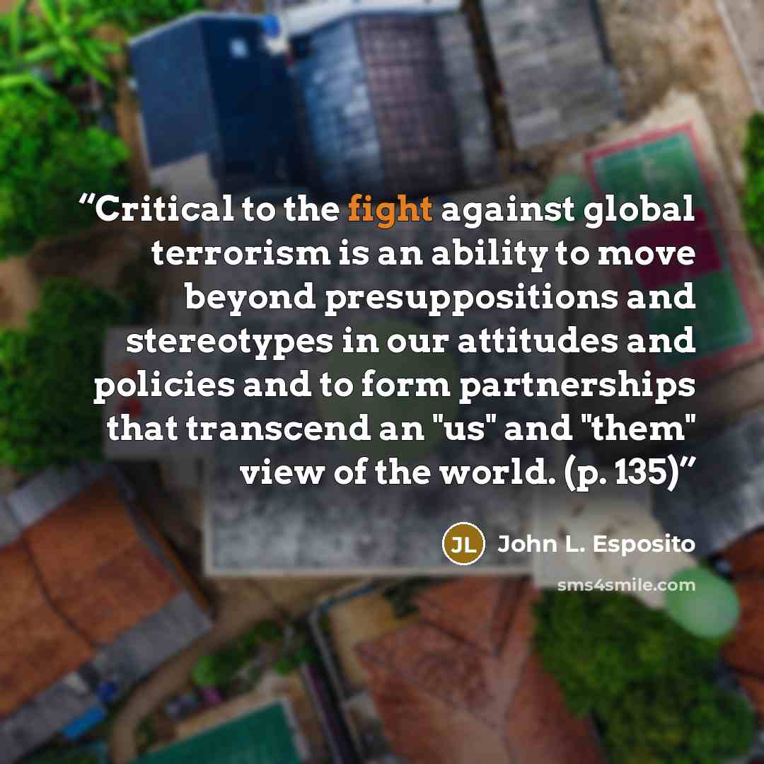 “Critical to the fight against global terrorism is an ability to move beyond presuppositions and stereotypes in our attitudes and policies and to form partnerships that transcend an "us" and "them" view of the world. (p. 135)” quote by John L. Esposito