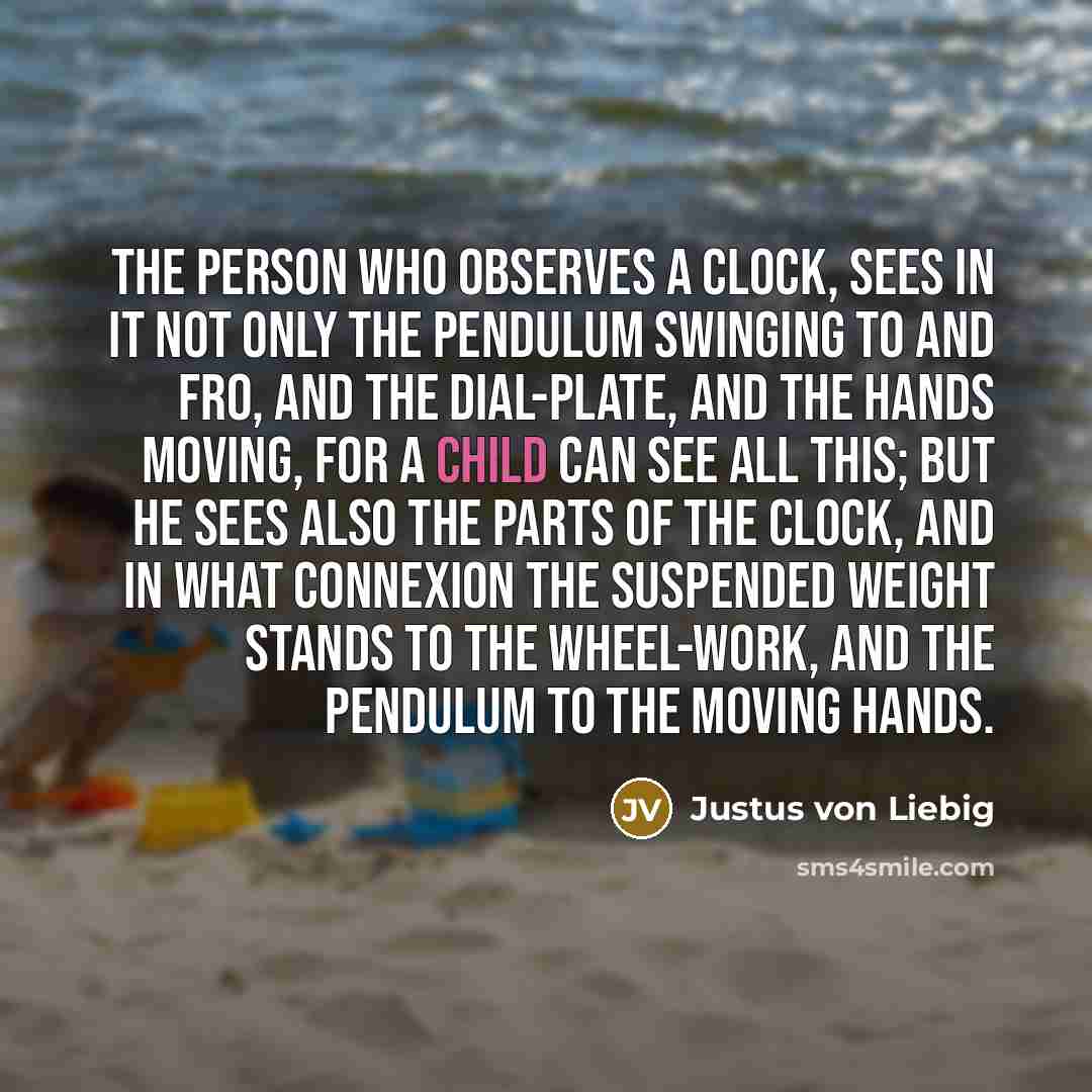 “The person who observes a clock, sees in it not only the pendulum swinging to and fro, and the dial-plate, and the hands moving, for a child can see all this; but he sees also the parts of the clock, and in what connexion the suspended weight stands to the wheel-work, and the pendulum to the…” quote by Justus von Liebig