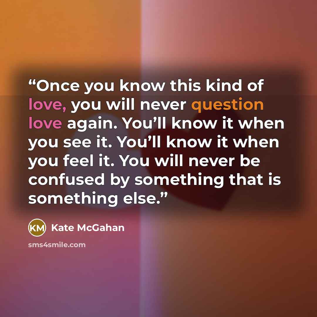 “Once you know this kind of love, you will never question love again. You’ll know it when you see it. You’ll know it when you feel it. You will never be confused by something that is something else.” quote by Kate McGahan