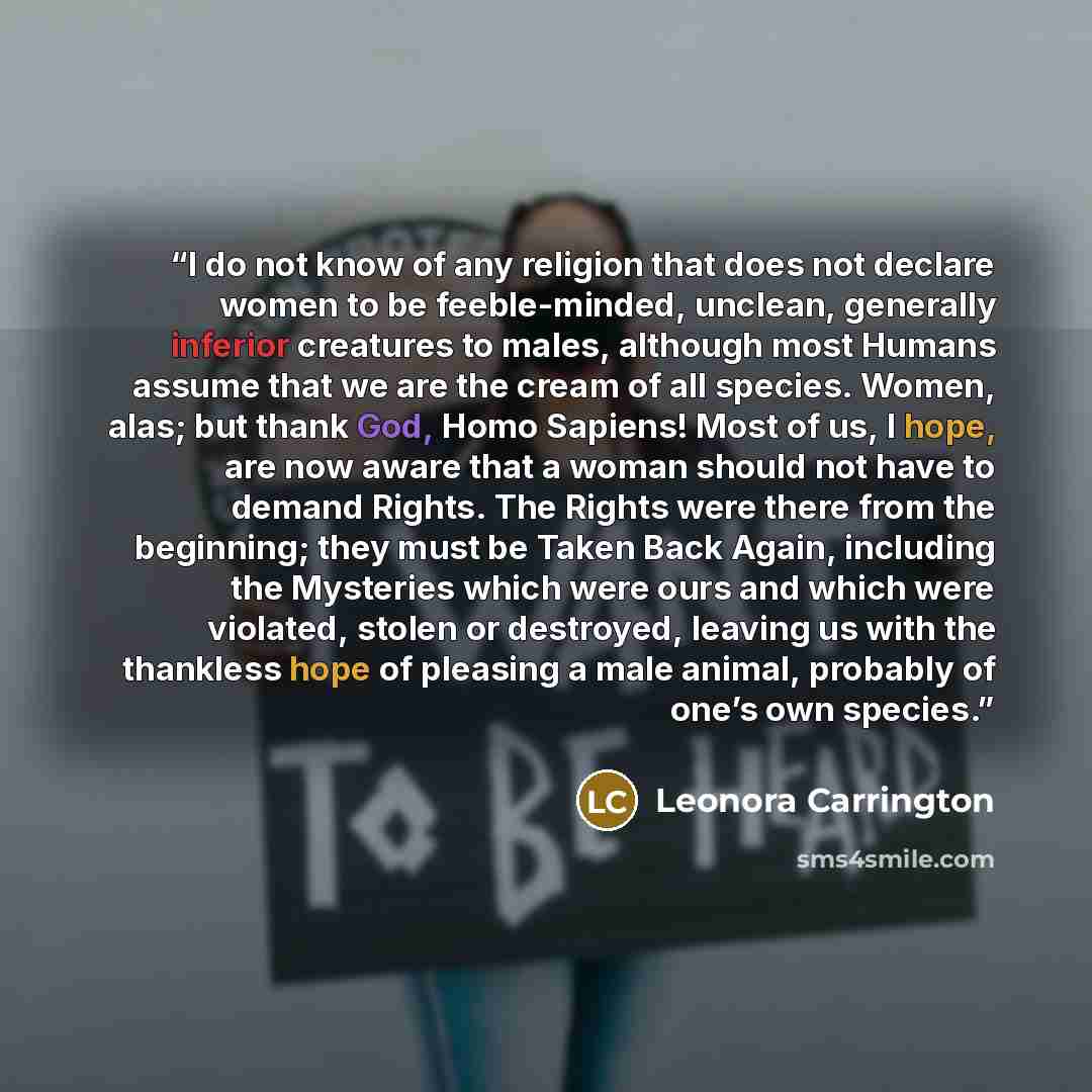 “I do not know of any religion that does not declare women to be feeble-minded, unclean, generally inferior creatures to males, although most Humans assume that we are the cream of all species. Women, alas; but thank God, Homo Sapiens! Most of us, I hope, are now aware that a woman should not have…” quote by Leonora Carrington
