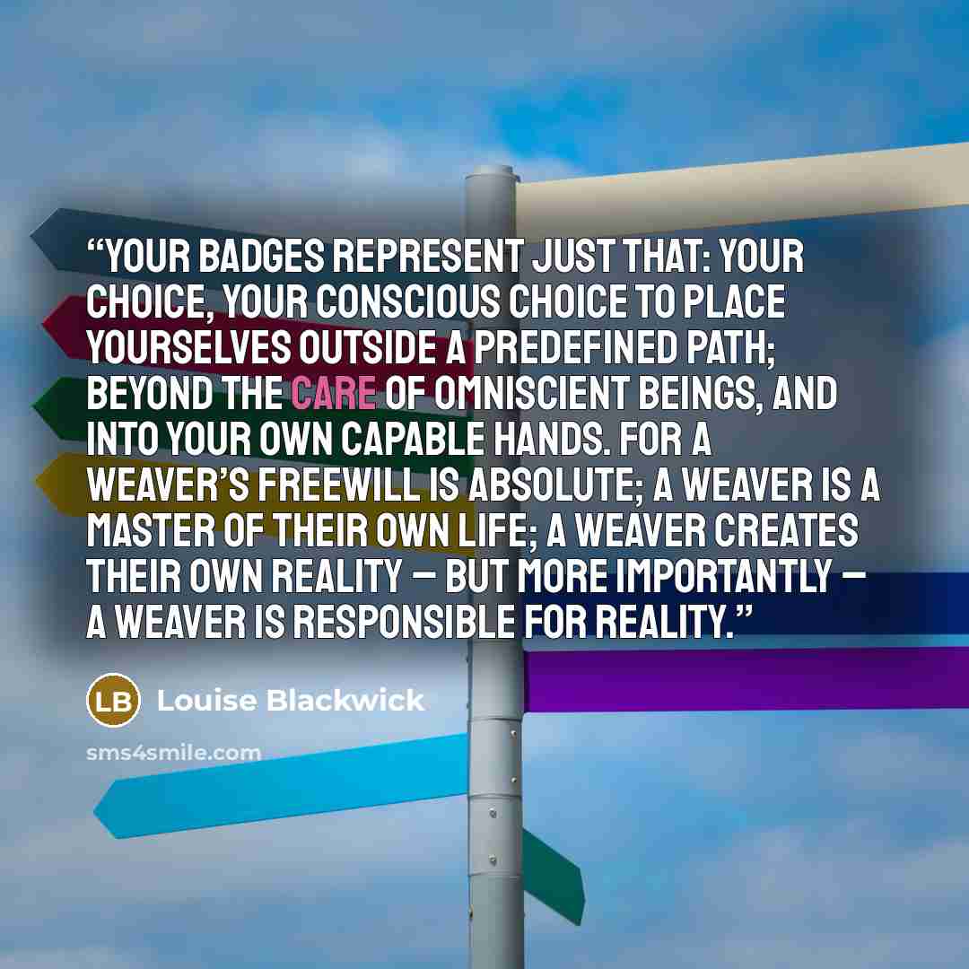 “Your badges represent just that: your choice, your conscious choice to place yourselves outside a predefined path; beyond the care of omniscient beings, and into your own capable hands. For a Weaver’s freewill is absolute; a Weaver is a master of their own life; a Weaver creates their own reality…” quote by Louise Blackwick